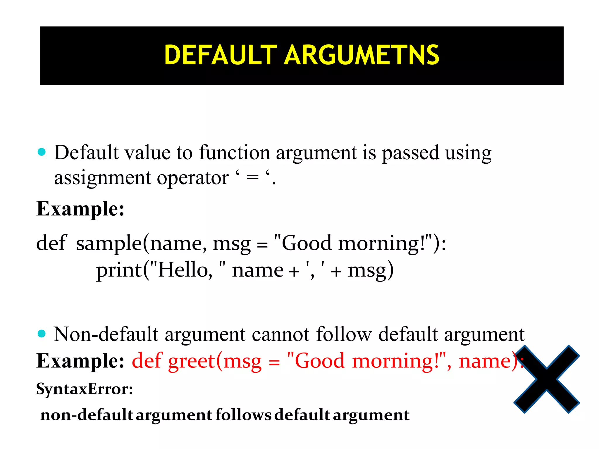  Default value to function argument is passed using assignment operator ‘ = ‘. Example: def sample(name, msg = "Good morning!"): print("Hello, " name + ', ' + msg)  Non-default argument cannot follow default argument Example: def greet(msg = "Good morning!", name): SyntaxError: non-defaultargument followsdefaultargument DEFAULT ARGUMETNS 