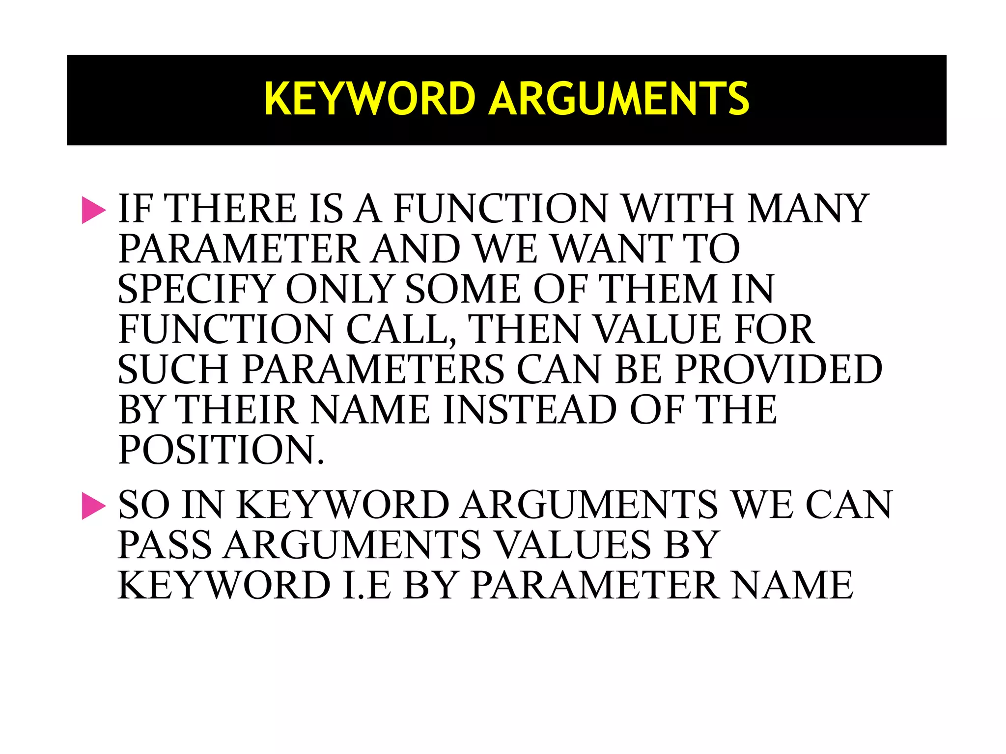  IF THERE IS A FUNCTION WITH MANY PARAMETER AND WE WANT TO SPECIFY ONLY SOME OF THEM IN FUNCTION CALL, THEN VALUE FOR SUCH PARAMETERS CAN BE PROVIDED BY THEIR NAME INSTEAD OF THE POSITION.  SO IN KEYWORD ARGUMENTS WE CAN PASS ARGUMENTS VALUES BY KEYWORD I.E BY PARAMETER NAME KEYWORD ARGUMENTS 