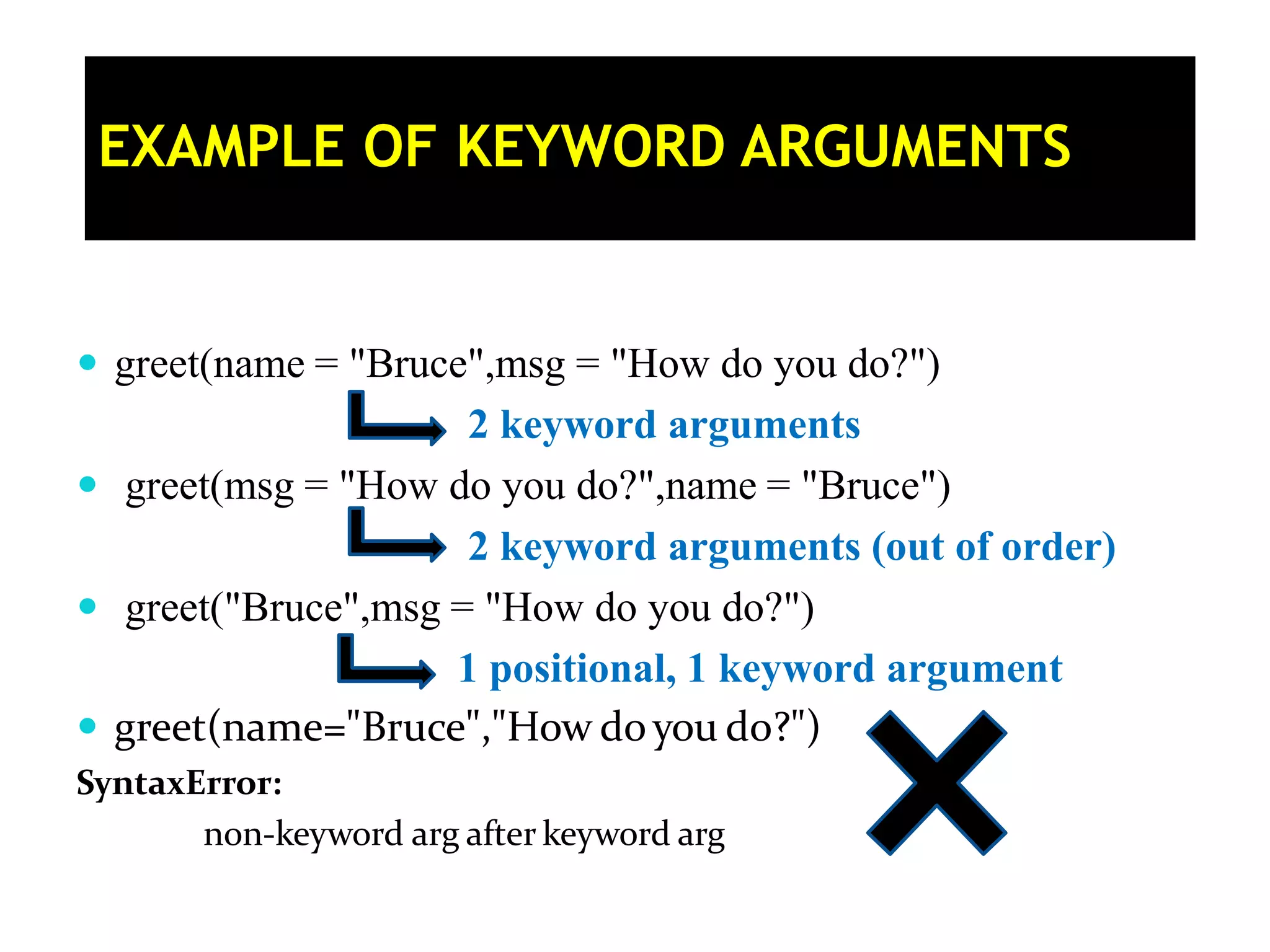  greet(name = "Bruce",msg = "How do you do?") 2 keyword arguments  greet(msg = "How do you do?",name = "Bruce") 2 keyword arguments (out of order)  greet("Bruce",msg = "How do you do?") 1 positional, 1 keyword argument  greet(name="Bruce","How doyou do?") SyntaxError: non-keyword arg after keyword arg EXAMPLE OF KEYWORD ARGUMENTS 