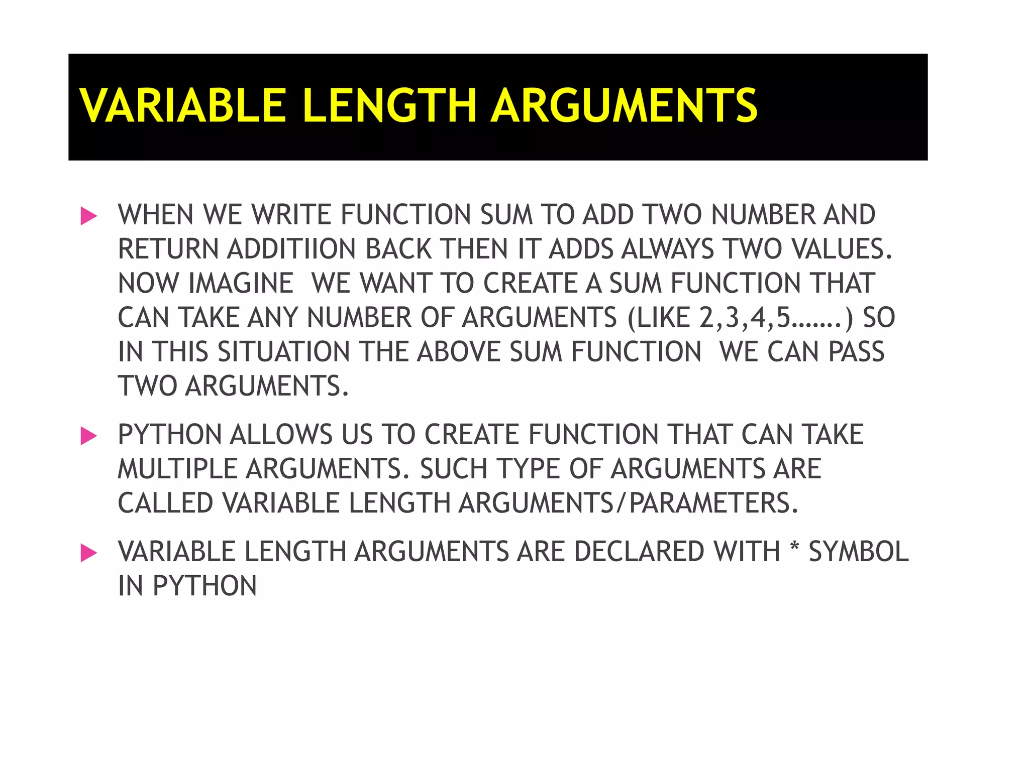  WHEN WE WRITE FUNCTION SUM TO ADD TWO NUMBER AND RETURN ADDITIION BACK THEN IT ADDS ALWAYS TWO VALUES. NOW IMAGINE WE WANT TO CREATE A SUM FUNCTION THAT CAN TAKE ANY NUMBER OF ARGUMENTS (LIKE 2,3,4,5…….) SO IN THIS SITUATION THE ABOVE SUM FUNCTION WE CAN PASS TWO ARGUMENTS.  PYTHON ALLOWS US TO CREATE FUNCTION THAT CAN TAKE MULTIPLE ARGUMENTS. SUCH TYPE OF ARGUMENTS ARE CALLED VARIABLE LENGTH ARGUMENTS/PARAMETERS.  VARIABLE LENGTH ARGUMENTS ARE DECLARED WITH * SYMBOL IN PYTHON VARIABLE LENGTH ARGUMENTS 