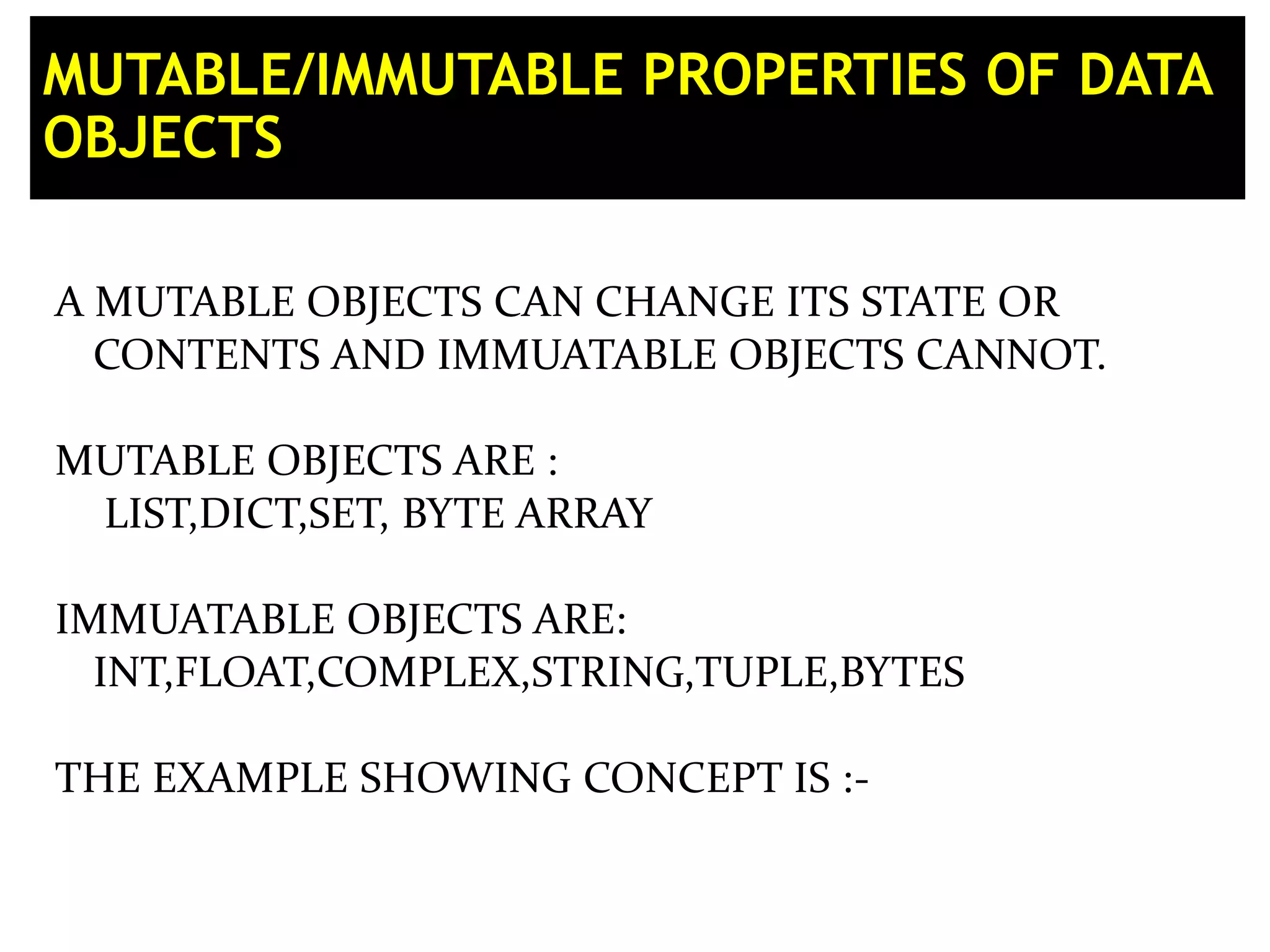 MUTABLE/IMMUTABLE PROPERTIES OF DATA OBJECTS A MUTABLE OBJECTS CAN CHANGE ITS STATE OR CONTENTS AND IMMUATABLE OBJECTS CANNOT. MUTABLE OBJECTS ARE : LIST,DICT,SET, BYTE ARRAY IMMUATABLE OBJECTS ARE: INT,FLOAT,COMPLEX,STRING,TUPLE,BYTES THE EXAMPLE SHOWING CONCEPT IS :- 