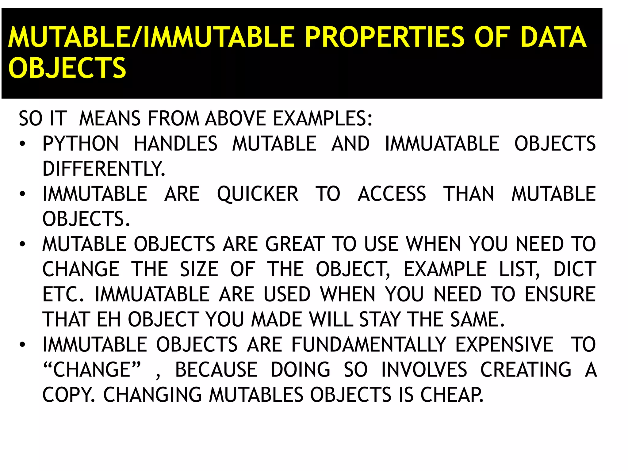 MUTABLE/IMMUTABLE PROPERTIES OF DATA OBJECTS SO IT MEANS FROM ABOVE EXAMPLES: • PYTHON HANDLES MUTABLE AND IMMUATABLE OBJECTS DIFFERENTLY. • IMMUTABLE ARE QUICKER TO ACCESS THAN MUTABLE OBJECTS. • MUTABLE OBJECTS ARE GREAT TO USE WHEN YOU NEED TO CHANGE THE SIZE OF THE OBJECT, EXAMPLE LIST, DICT ETC. IMMUATABLE ARE USED WHEN YOU NEED TO ENSURE THAT EH OBJECT YOU MADE WILL STAY THE SAME. • IMMUTABLE OBJECTS ARE FUNDAMENTALLY EXPENSIVE TO “CHANGE” , BECAUSE DOING SO INVOLVES CREATING A COPY. CHANGING MUTABLES OBJECTS IS CHEAP. 