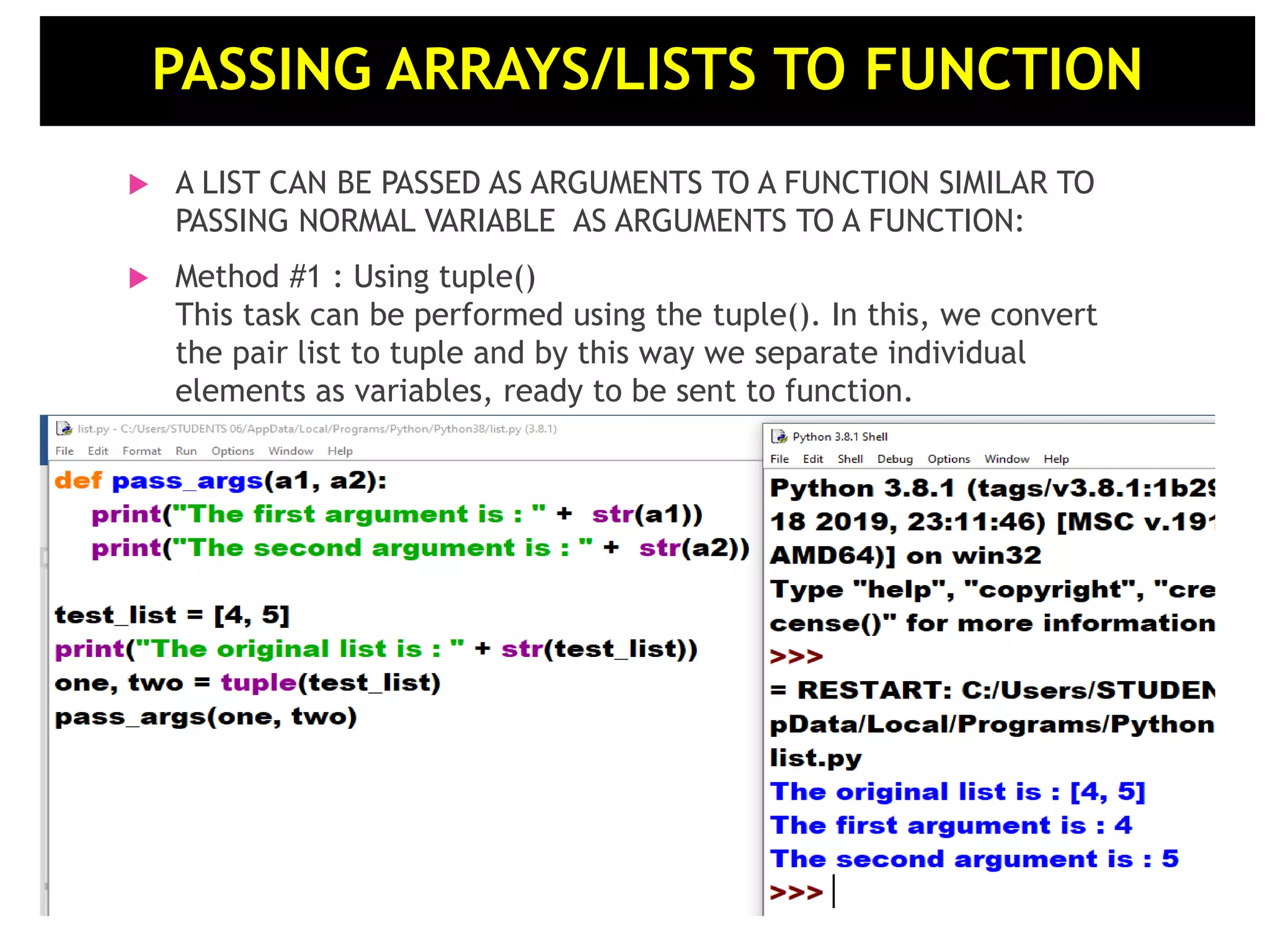  A LIST CAN BE PASSED AS ARGUMENTS TO A FUNCTION SIMILAR TO PASSING NORMAL VARIABLE AS ARGUMENTS TO A FUNCTION:  Method #1 : Using tuple() This task can be performed using the tuple(). In this, we convert the pair list to tuple and by this way we separate individual elements as variables, ready to be sent to function. PASSING ARRAYS/LISTS TO FUNCTION 