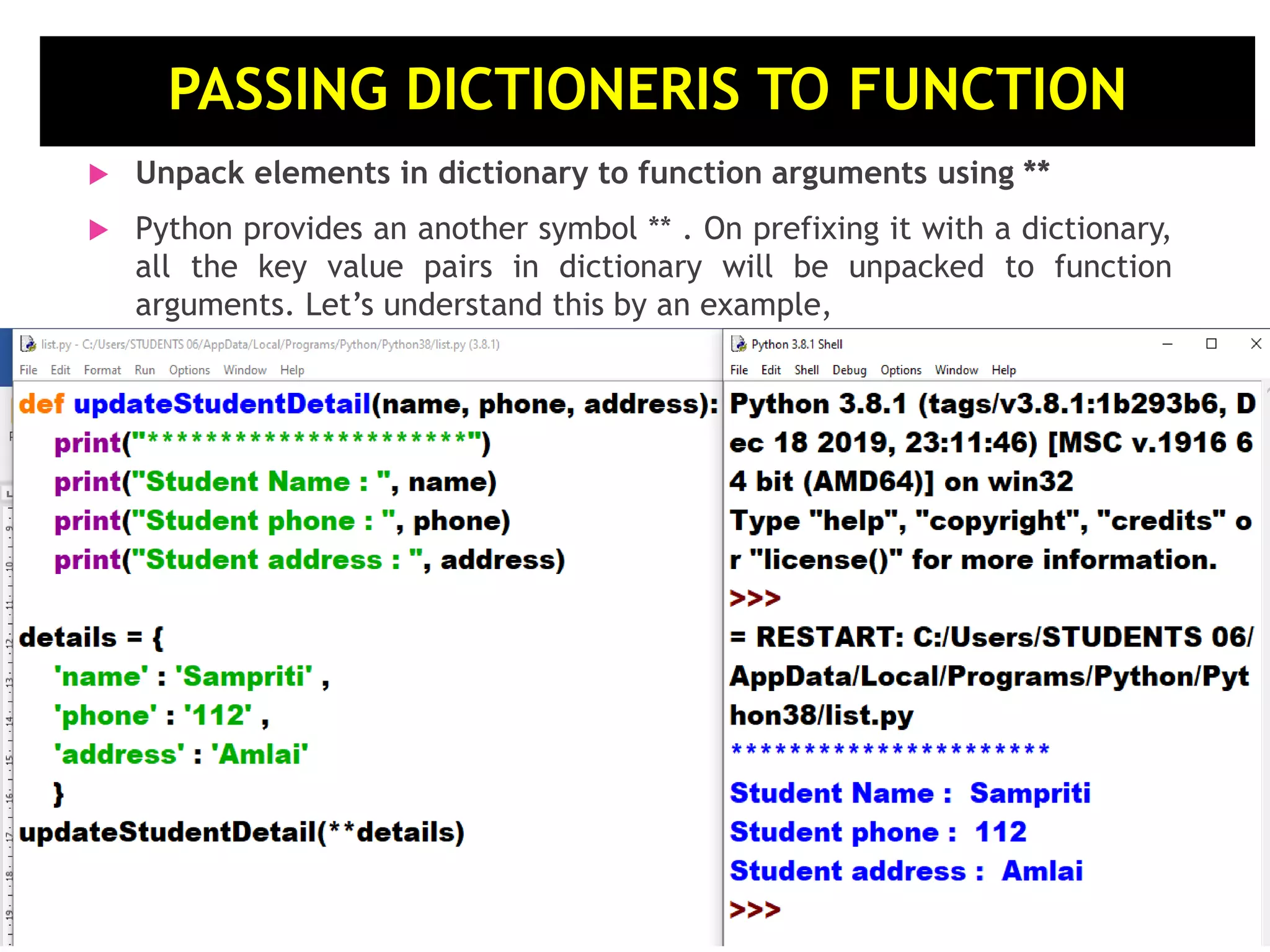  Unpack elements in dictionary to function arguments using **  Python provides an another symbol ** . On prefixing it with a dictionary, all the key value pairs in dictionary will be unpacked to function arguments. Let’s understand this by an example, . PASSING DICTIONERIS TO FUNCTION 