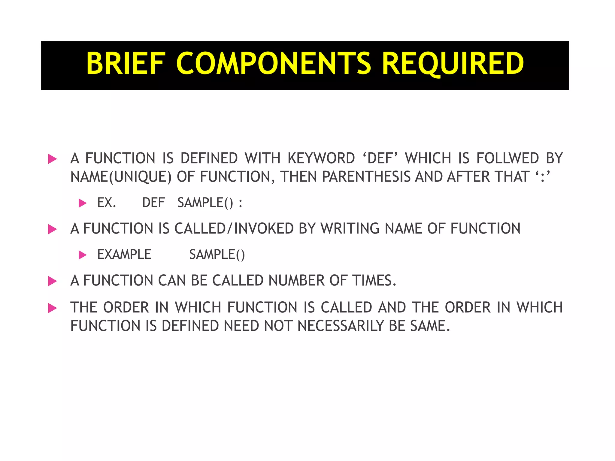 BRIEF COMPONENTS REQUIRED  A FUNCTION IS DEFINED WITH KEYWORD ‘DEF’ WHICH IS FOLLWED BY NAME(UNIQUE) OF FUNCTION, THEN PARENTHESIS AND AFTER THAT ‘:’  EX. DEF SAMPLE() :  A FUNCTION IS CALLED/INVOKED BY WRITING NAME OF FUNCTION  EXAMPLE SAMPLE()  A FUNCTION CAN BE CALLED NUMBER OF TIMES.  THE ORDER IN WHICH FUNCTION IS CALLED AND THE ORDER IN WHICH FUNCTION IS DEFINED NEED NOT NECESSARILY BE SAME. 
