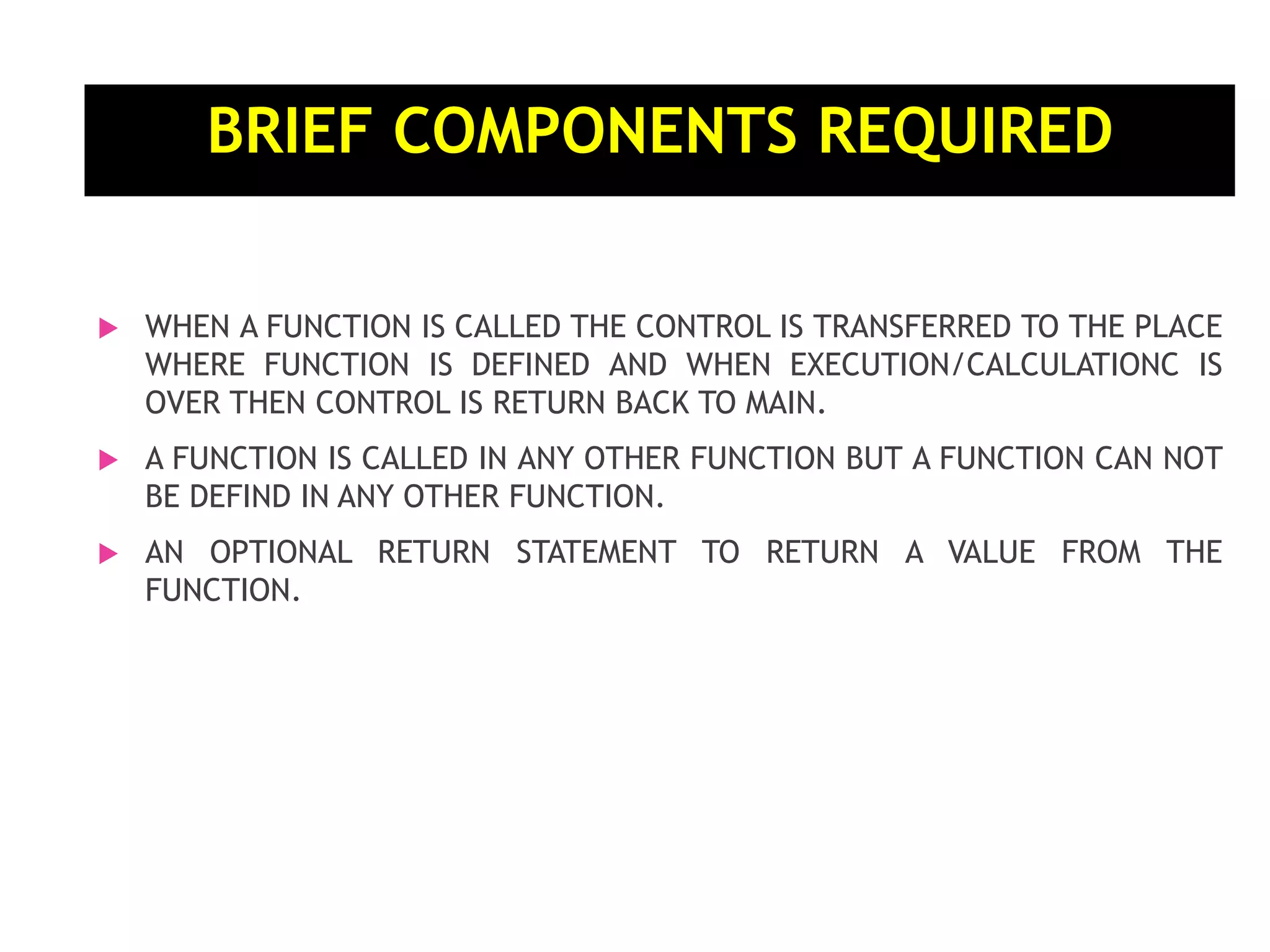 BRIEF COMPONENTS REQUIRED  WHEN A FUNCTION IS CALLED THE CONTROL IS TRANSFERRED TO THE PLACE WHERE FUNCTION IS DEFINED AND WHEN EXECUTION/CALCULATIONC IS OVER THEN CONTROL IS RETURN BACK TO MAIN.  A FUNCTION IS CALLED IN ANY OTHER FUNCTION BUT A FUNCTION CAN NOT BE DEFIND IN ANY OTHER FUNCTION.  AN OPTIONAL RETURN STATEMENT TO RETURN A VALUE FROM THE FUNCTION. 