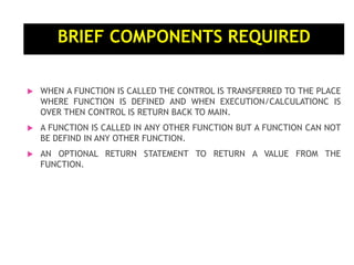 BRIEF COMPONENTS REQUIRED
 WHEN A FUNCTION IS CALLED THE CONTROL IS TRANSFERRED TO THE PLACE
WHERE FUNCTION IS DEFINED AND WHEN EXECUTION/CALCULATIONC IS
OVER THEN CONTROL IS RETURN BACK TO MAIN.
 A FUNCTION IS CALLED IN ANY OTHER FUNCTION BUT A FUNCTION CAN NOT
BE DEFIND IN ANY OTHER FUNCTION.
 AN OPTIONAL RETURN STATEMENT TO RETURN A VALUE FROM THE
FUNCTION.
 