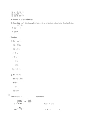 1). m =-3, f(1) = 3
2). m=2, f(0) =5
3). f(1) =2, f(-1) =3
4. Givenm= -4 , f(3) = -4 Find f(x)
In the problem 5 to 9 draw the graphs of each of the given functions without using the table of values
5) f(x)= +
6) f(x) =4
Solution
1. f(x) = mx + c
f(x) = -3(1)+c
f(x) =-3 +c
3= -3 +c
3+3 =c
6=c
C=6
f(x) = -3x +6
2. f(x) =mx +c
f(0) = (2 x 0)+c
5= 0+c
c=5
f(x) =2x+5
3)
3.f(1) =2, f(-1) =3 Alternatively
m = f(-1) = m(-1) + c
M= 3= -m + c.......................(i)
 