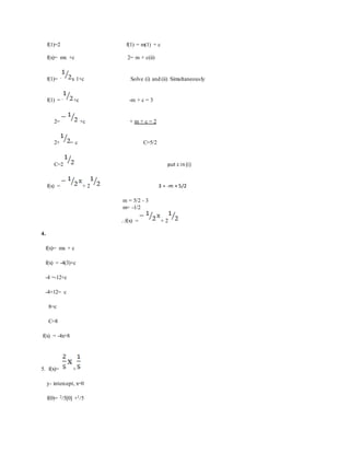 f(1)=2 f(1) = m(1) + c
f(x)= mx +c 2= m + c(ii)
f(1)= - x 1+c Solve (i) and (ii) Simultaneously
f(1) = - +c -m + c = 3
2= +c + m + c = 2
2+ = c C=5/2
C=2 put c in (i)
f(x) = + 2 3 = -m + 5/2
m = 5/2 - 3
m= -1/2
...f(x) = + 2
4.
f(x)= mx + c
f(x) = -4(3)+c
-4 =-12+c
-4+12= c
8=c
C=8
f(x) = -4x+8
5. f(x)= +
y- intercept, x=0
f(0)= 2/5[0] +1/5
 