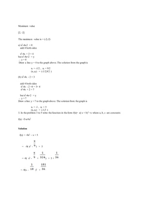 Maximum value
[2, -2]
The maximum value is = (-2,-2)
a) x2-4x-2 = 0
add 4 both sides
x2-4x + 2 = 4
but x2-4x+2 = y
... y = 4
Draw a line y = 4 to the graph above.The solution from the graph is
x1 = -1/2 , x2 = 9/2
(x1,x2) = (-1/2,9/2 )
(b) x2-4x - 2 = 3
add 4 both sides
x2-4x - 2 +4 = 3+ 4
x2-4x + 2 = 7
but x2-4x+2 = y
... y = 7
Draw a line y = 7 to the graph above. The solution from the graph is
x1 = -1 , x2 = 5
(x1,x2) = (-1,5 )
3. In the problem 3 to 5 write the function in the form f(x)= a( x + b)2 +c where a, b, c are constants
f(x) =5-x-9x2
Solution
f(x) = -9x2 – x + 5
= -9( x2 - ) + 5
= -9( x2 - + ) + 5 +
= -9(x - )2 +
 