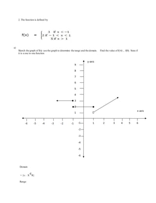 2. The function is defined by
a)
Sketch the graph of f(x) use the graph to determine the range and the domain. Find the value of f(-6) , f(0). State if
it is a one to one function
Domain
= {x : X R}
Range
 