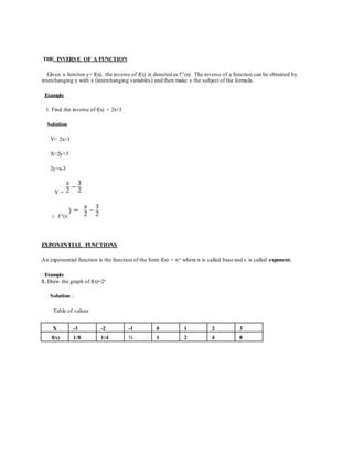 THE INVERSE OF A FUNCTION
Given a functon y= f(x), the inverse of f(x) is denoted as f-1(x). The inverse of a function can be obtained by
interchanging y with x (interchanging variables) and then make y the subject of the formula.
Example
1. Find the inverse of f(x) = 2x+3
Solution
Y= 2x+3
X=2y+3
2y=x-3
Y =
∴ f-1(x
EXPONENTIAL FUNCTIONS
An exponential function is the function of the form f(x) = nx where n is called base and x is called exponent.
Example
1. Draw the graph of f(x)=2x
Solution :
Table of values
X -3 -2 -1 0 1 2 3
f(x) 1/8 1/4 ½ 1 2 4 8
 