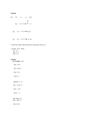 Solution
(a) F:x f(x)
F:x + 2
(b) F: x (x-7)2
(c) F:x x3+2x
2. Find the value of the function for each given value of x.
(a) f(x)= 2x+3; when
(i) x=1
(ii) x= -2
(iii) x =a
Solution
(a) (i) when x=1
f(x)= 2x+3
f(1)= 2(1)+3
f(1)= 2+3
∴ f(1)= 5.
(ii)when x= -2.
f(x) = 2(-2) +3
f(-2) = -4+3
∴f(-2) = -1
(iii) when x=a
f(x) = 2(a) +3
f(a) =2a+3
 