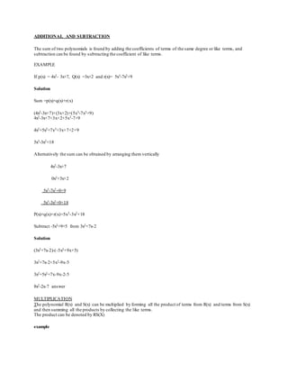 ADDITIONAL AND SUBTRACTION
The sum of two polynomials is found by adding the coefficients of terms of the same degree or like terms, and
subtraction can be found by subtracting the coefficient of like terms.
EXAMPLE
If p(x) = 4x2- 3x+7, Q(x) =3x+2 and r(x)= 5x3-7x2+9
Solution
Sum =p(x)+q(x)+r(x)
(4x2-3x+7)+(3x+2)+(5x3-7x2+9)
4x2-3x+7+3x+2+5x3-7+9
4x2+5x2+7x3+3x+7+2+9
5x3-3x2+18
Alternatively the sum can be obtained by arranging them vertically
4x2-3x+7
0x2+3x+2
5x3-7x2+0+9
5x3-3x2+0+18
P(x)+q(x)+r(x)=5x3-3x2+18
Subtract -5x2+9+5 from 3x2+7x-2
Solution
(3x2+7x-2)-(-5x2+9x+5)
3x2+7x-2+5x2-9x-5
3x2+5x2+7x-9x-2-5
8x2-2x-7 answer
MULTIPLICATION
The polynomial R(x) and S(x) can be multiplied by forming all the product of terms from R(x) and terms from S(x)
and then summing all the products by collecting the like terms.
The product can be denoted by RS(X)
example
 