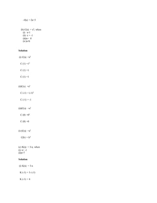 ∴f(a) = 2a+3
(b) C(x) = x3; when
(i) x=1
(ii) x = -1
(iii)x= 0
(iv)x=b
Solution
(i) C(x) =x3
C (1) =13
C (1) =1
C (1) =1
(ii)C(x) =x3
C (-1) = (-1)3
C (-1) = -1
(iii)C(x) =x3
C (0) =03
C (0) =0
(iv)C(x) =x3
C(b) = b3
(c) K(x) = 3-x; when
(i) x= -1
(ii)x=7
Solution
(i) K(x) = 3-x
K (-1) = 3- (-1)
K (-1) = 4
 