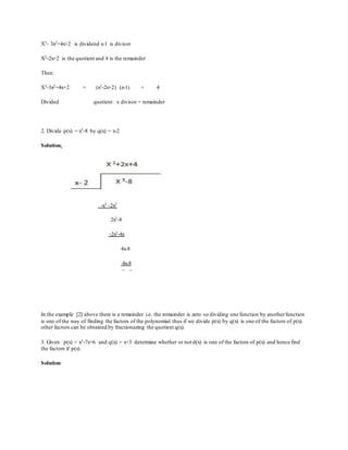 X3- 3x2+4x+2 is dividend x-1 is divisor
X2-2x+2 is the quotient and 4 is the remainder
Then
X3-3x2+4x+2 = (x2-2x+2) (x-1) + 4
Divided quotient x divisor + remainder
2. Divide p(x) = x3-8 by q(x) = x-2
Solution:
-x3 -2x2
2x2-8
-2x2-4x
4x-8
4x-8
– –
In the example [2] above there is a remainder i.e. the remainder is zero so dividing one function by anotherfunction
is one of the way of finding the factors of the polynomial thus if we divide p(x) by q(x) is one of the factors of p(x)
other factors can be obtained by fractionazing the quotient q(x).
3. Given p(x) = x3-7x+6 and q(x) = x+3 determine whether or not d(x) is one of the factors of p(x) and hence find
the factors if p(x)
Solution
 