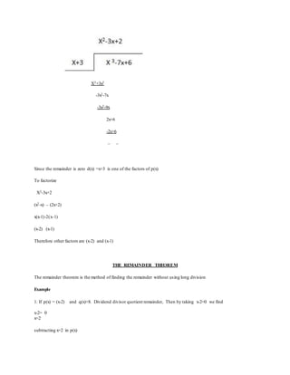 X3+3x2
-3x2-7x
-3x2-9x
2x+6
-2x+6
– –
Since the remainder is zero d(x) =x+3 is one of the factors of p(x)
To factorize
X2-3x+2
(x2-x) – (2x+2)
x(x-1)-2(x-1)
(x-2) (x-1)
Therefore other factors are (x-2) and (x-1)
THE REMAINDER THEOREM
The remainder theorem is the method of finding the remainder without using long division
Example
1. If p(x) = (x-2) and q(x)+8. Dividend divisor quotient remainder, Then by taking x-2=0 we find
x-2= 0
x=2
subtracting x=2 in p(x)
 