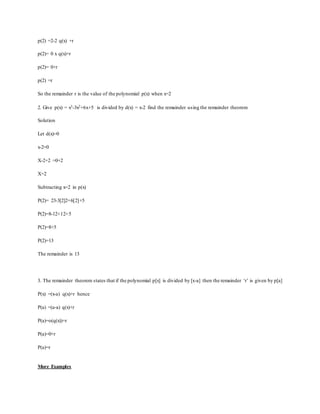 p(2) =2-2 q(x) +r
p(2)= 0 x q(x)+r
p(2)= 0+r
p(2) =r
So the remainder r is the value of the polynomial p(x) when x=2
2. Give p(x) = x3-3x2+6x+5 is divided by d(x) = x-2 find the remainder using the remainder theorem
Solution
Let d(x)=0
x-2=0
X-2+2 =0+2
X=2
Subtracting x=2 in p(x)
P(2)= 23-3[2]2+6[2]+5
P(2)=8-12+12+5
P(2)=8+5
P(2)=13
The remainder is 13
3. The remainder theorem states that if the polynomial p[x] is divided by [x-a] then the remainder ‘r’ is given by p[a]
P(x) =(x-a) q(x)+r hence
P(a) =(a-a) q(x)+r
P(a)=o(q(x))+r
P(a)=0+r
P(a)=r
More Examples
 