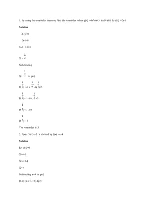 1. By using the remainder theorem, Find the remainder when p[x] =4x2-6x+5 is divided by d[x] =2x-1
Solution
d (x)=0
2x-1=0
2x-1+1=0+1
X =
Substituting
X= in p(x)
P( ) =4 x -6( )+5
P( )=1 - 6 x +5
P( )=1 -3+5
P( )= 3
The remainder is 3
2. P(x)= 3x2-5x+5 is divided by d(x) =x+4
Solution
Let d(x)=0
X+4=0
X+4=0-4
X=-4
Subtracting x=-4 in p(x)
P(-4)=3(-4)2-=5(-4)+5
 