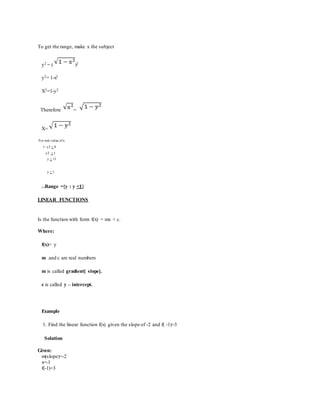 To get the range, make x the subject
y2 = ( )2
y2= 1-x2
X2=1-y2
Therefore =
X=
For real value ofx:
1- y2 > 0
y2 < 1
y < √1
y < 1
...Range ={y : y <1}
LINEAR FUNCTIONS
Is the function with form f(x) = mx + c.
Where:
f(x)= y
m and c are real numbers
m is called gradient[ slope].
c is called y – intercept.
Example
1. Find the linear function f(x) given the slope of -2 and f( -1)=3
Solution
Given:
m(slope)=-2
x=-1
f(-1)=3
 