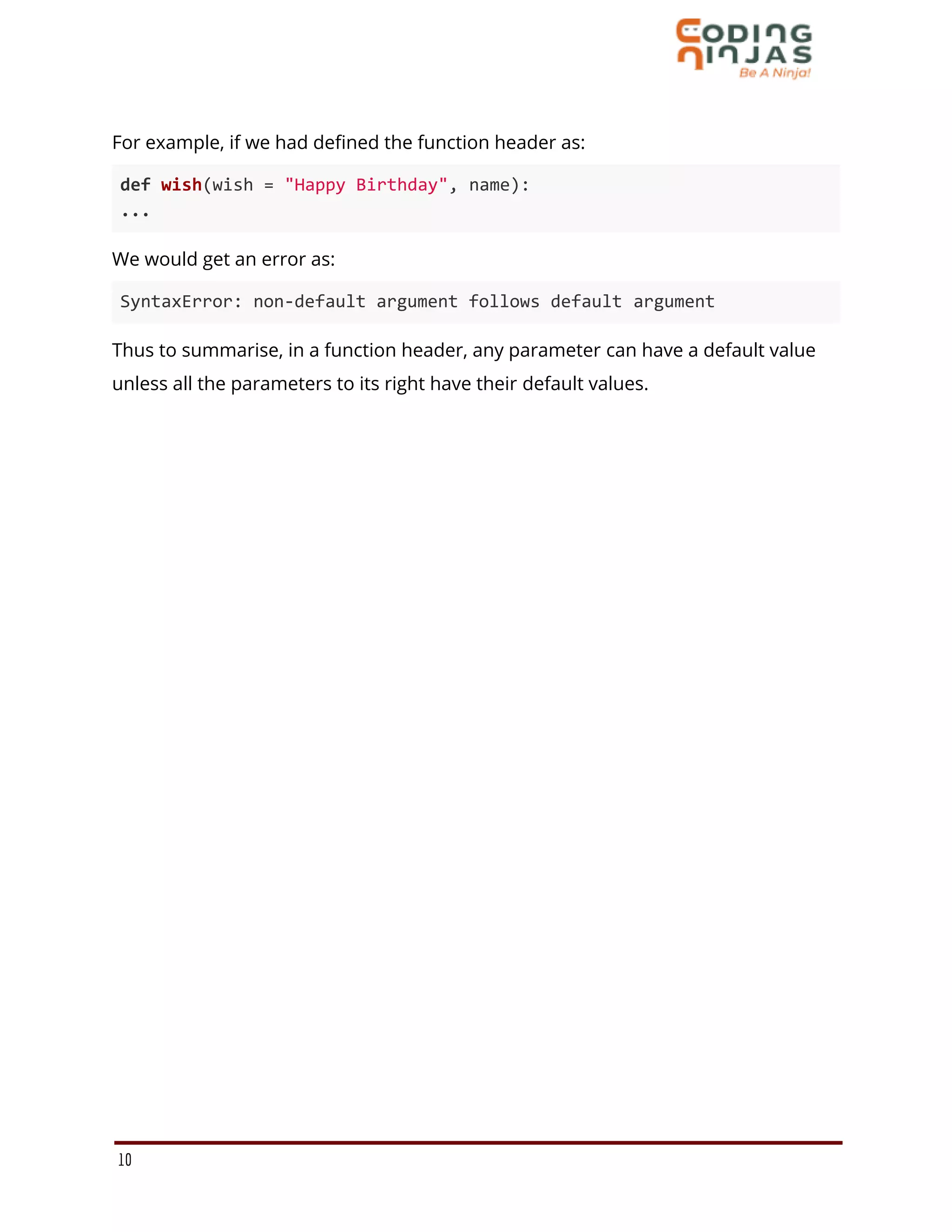 For example, if we had defined the function header as:
def wish(wish = "Happy Birthday", name):
...
We would get an error as:
SyntaxError: non-default argument follows default argument
Thus to summarise, in a function header, any parameter can have a default value
unless all the parameters to its right have their default values.
10
 