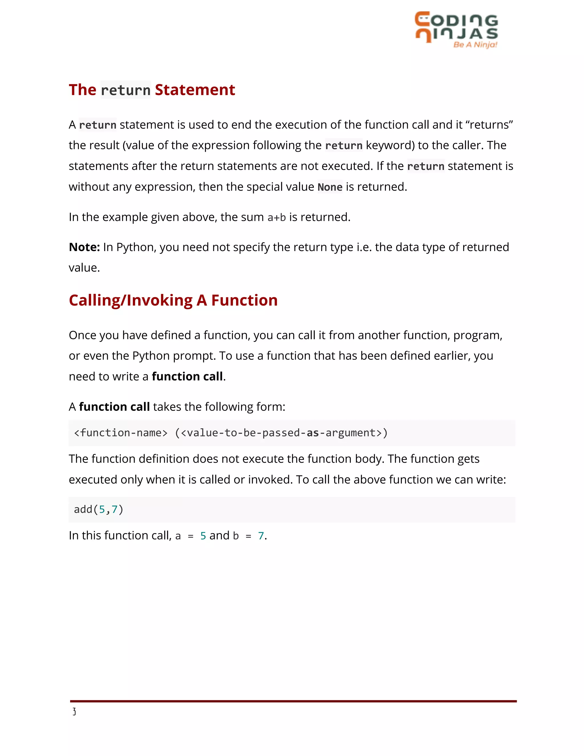 The return Statement
A return statement is used to end the execution of the function call and it “returns”
the result (value of the expression following the return keyword) to the caller. The
statements after the return statements are not executed. If the return statement is
without any expression, then the special value None is returned.
In the example given above, the sum a+b is returned.
Note: In Python, you need not specify the return type i.e. the data type of returned
value.
Calling/Invoking A Function
Once you have defined a function, you can call it from another function, program,
or even the Python prompt. To use a function that has been defined earlier, you
need to write a function call.
A function call takes the following form:
<function-name> (<value-to-be-passed-as-argument>)
The function definition does not execute the function body. The function gets
executed only when it is called or invoked. To call the above function we can write:
add(5,7)
In this function call, a = 5 and b = 7.
3
 