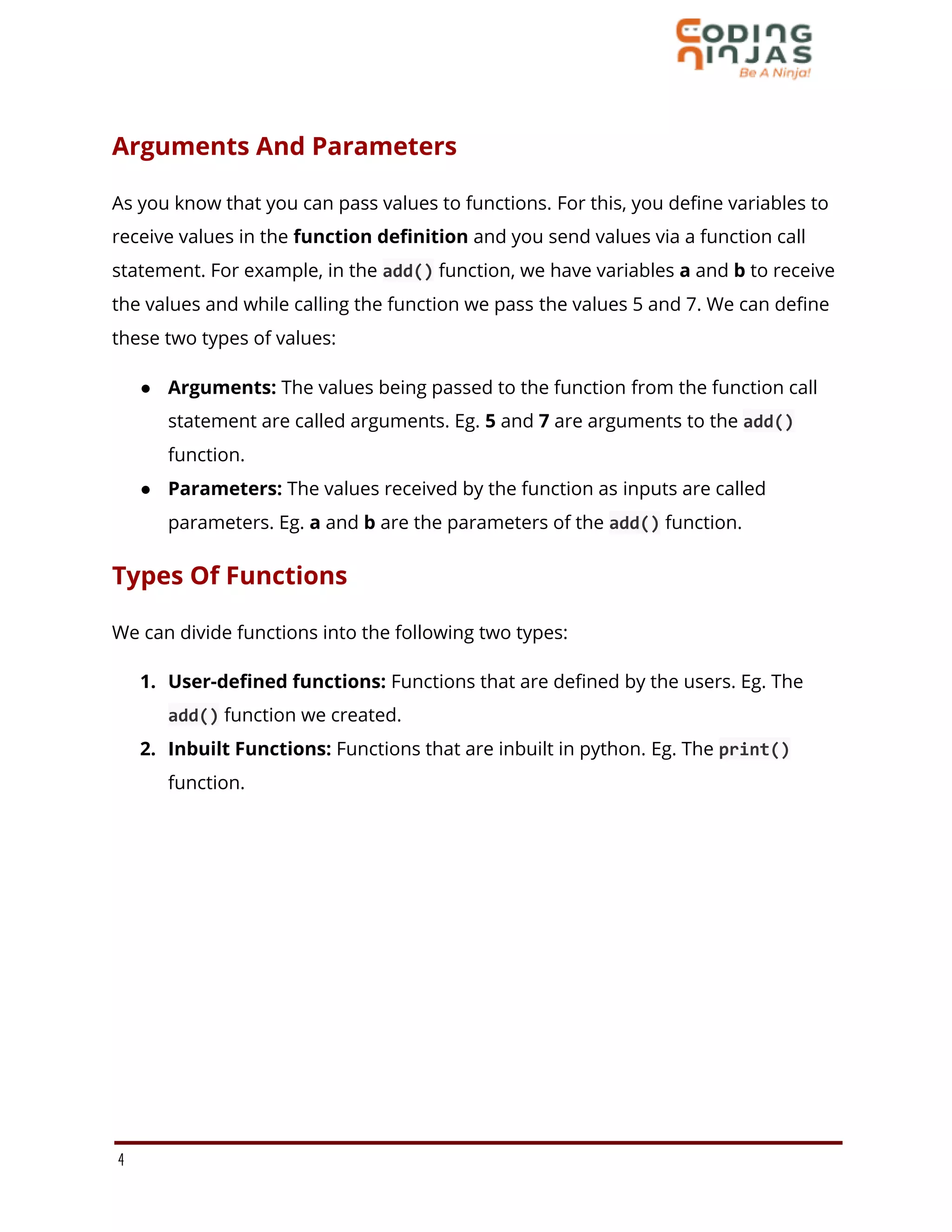 Arguments And Parameters
As you know that you can pass values to functions. For this, you define variables to
receive values in the function definition and you send values via a function call
statement. For example, in the add() function, we have variables a and b to receive
the values and while calling the function we pass the values 5 and 7. We can define
these two types of values:
● Arguments: The values being passed to the function from the function call
statement are called arguments. Eg. 5 and 7 are arguments to the add()
function.
● Parameters: The values received by the function as inputs are called
parameters. Eg. a and b are the parameters of the add() function.
Types Of Functions
We can divide functions into the following two types:
1. User-defined functions: Functions that are defined by the users. Eg. The
add() function we created.
2. Inbuilt Functions: Functions that are inbuilt in python. Eg. The print()
function.
4
 