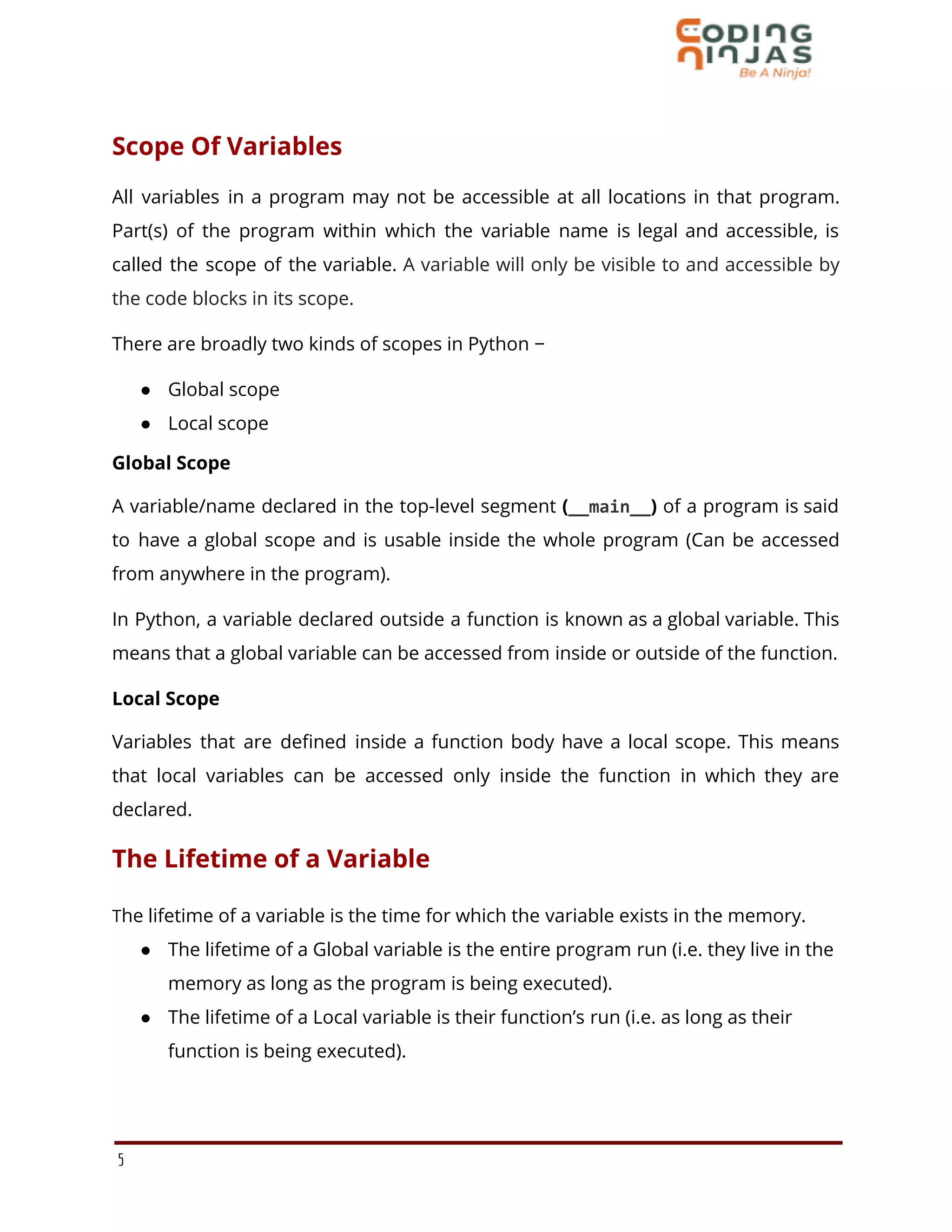 Scope Of Variables
All variables in a program may not be accessible at all locations in that program.
Part(s) of the program within which the variable name is legal and accessible, is
called the scope of the variable. A variable will only be visible to and accessible by
the code blocks in its scope.
There are broadly two kinds of scopes in Python −
● Global scope
● Local scope
Global Scope
A variable/name declared in the top-level segment (__main__) of a program is said
to have a global scope and is usable inside the whole program (Can be accessed
from anywhere in the program).
In Python, a variable declared outside a function is known as a global variable. This
means that a global variable can be accessed from inside or outside of the function.
Local Scope
Variables that are defined inside a function body have a local scope. This means
that local variables can be accessed only inside the function in which they are
declared.
The Lifetime of a Variable
The lifetime of a variable is the time for which the variable exists in the memory.
● The lifetime of a Global variable is the entire program run (i.e. they live in the
memory as long as the program is being executed).
● The lifetime of a Local variable is their function’s run (i.e. as long as their
function is being executed).
5
 