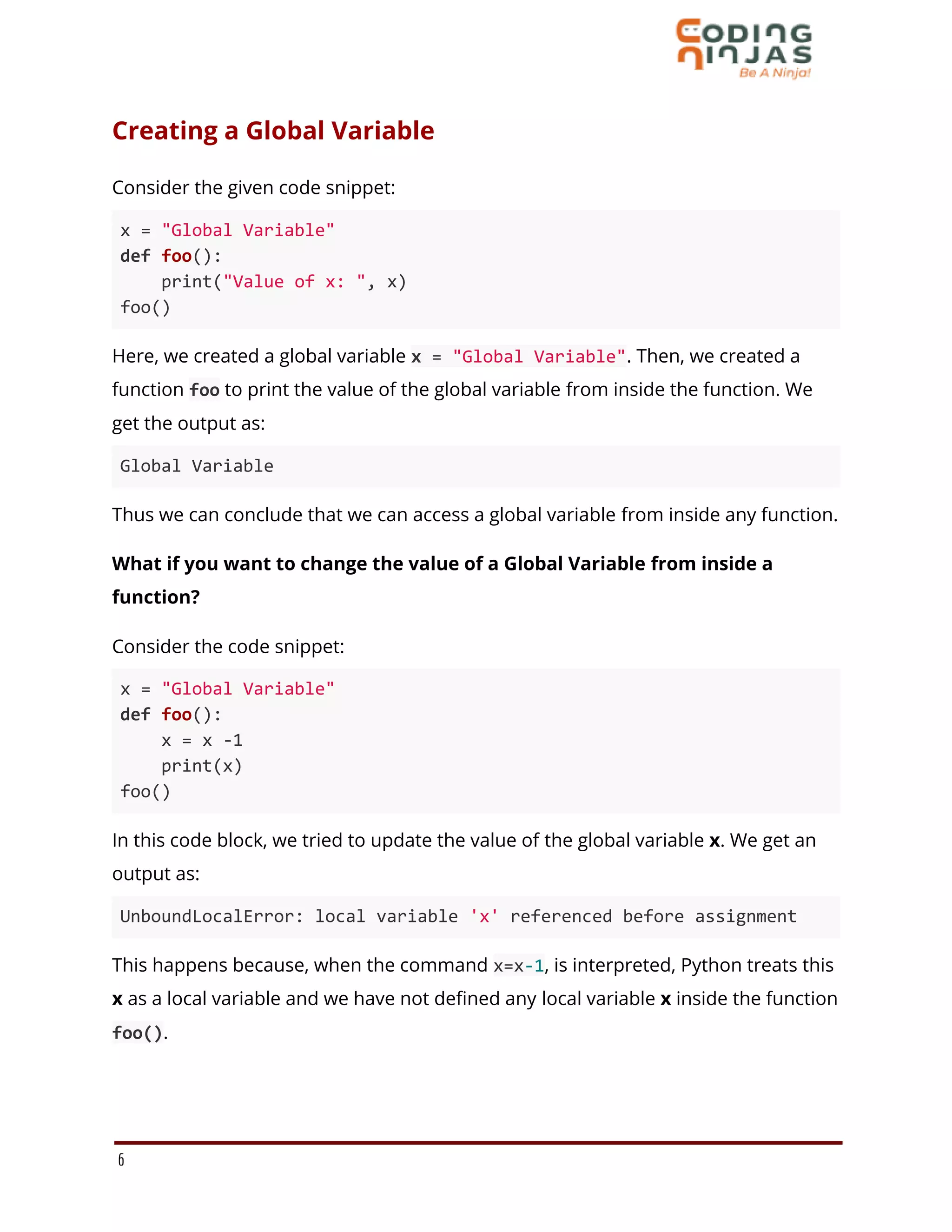 Creating a Global Variable
Consider the given code snippet:
x = "Global Variable"
def foo():
print("Value of x: ", x)
foo()
Here, we created a global variable x = "Global Variable". Then, we created a
function foo to print the value of the global variable from inside the function. We
get the output as:
Global Variable
Thus we can conclude that we can access a global variable from inside any function.
What if you want to change the value of a Global Variable from inside a
function?
Consider the code snippet:
x = "Global Variable"
def foo():
x = x -1
print(x)
foo()
In this code block, we tried to update the value of the global variable x. We get an
output as:
UnboundLocalError: local variable 'x' referenced before assignment
This happens because, when the command x=x-1, is interpreted, Python treats this
x as a local variable and we have not defined any local variable x inside the function
foo().
6
 