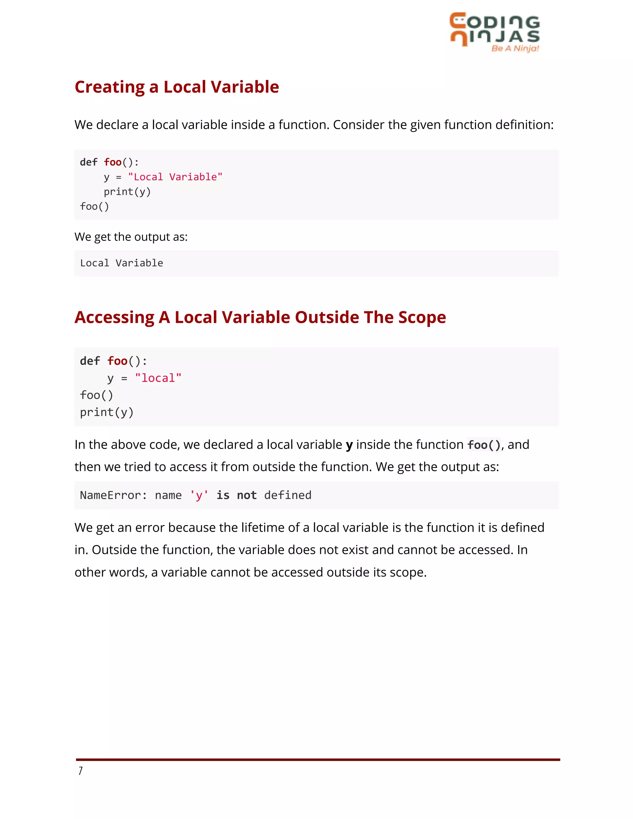 Creating a Local Variable
We declare a local variable inside a function. Consider the given function definition:
def foo():
y = "Local Variable"
print(y)
foo()
We get the output as:
Local Variable
Accessing A Local Variable Outside The Scope
def foo():
y = "local"
foo()
print(y)
In the above code, we declared a local variable y inside the function foo(), and
then we tried to access it from outside the function. We get the output as:
NameError: name 'y' is not defined
We get an error because the lifetime of a local variable is the function it is defined
in. Outside the function, the variable does not exist and cannot be accessed. In
other words, a variable cannot be accessed outside its scope.
7
 