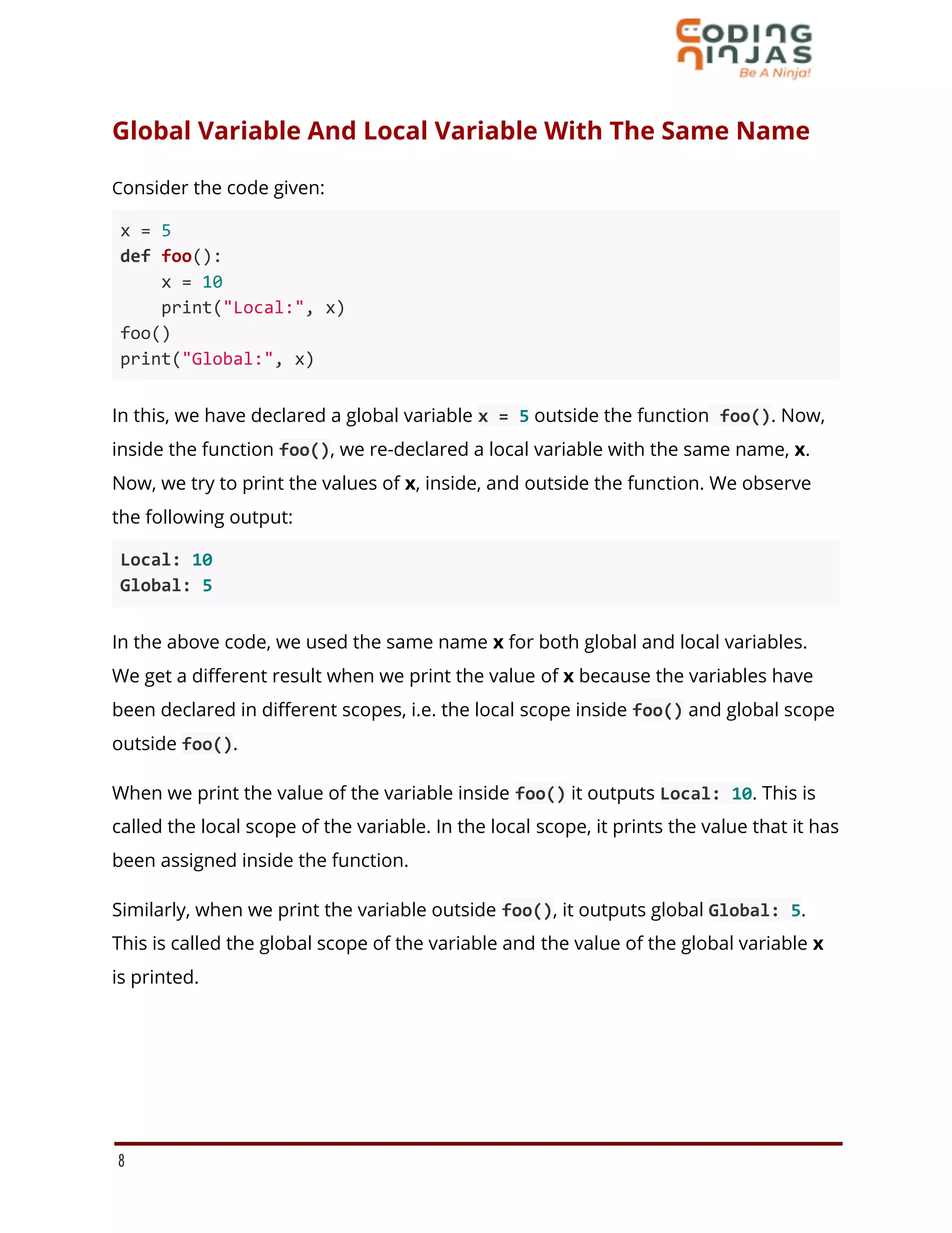 Global Variable And Local Variable With The Same Name
Consider the code given:
x = 5
def foo():
x = 10
print("Local:", x)
foo()
print("Global:", x)
In this, we have declared a global variable x = 5 outside the function foo(). Now,
inside the function foo(), we re-declared a local variable with the same name, x.
Now, we try to print the values of x, inside, and outside the function. We observe
the following output:
Local: 10
Global: 5
In the above code, we used the same name x for both global and local variables.
We get a different result when we print the value of x because the variables have
been declared in different scopes, i.e. the local scope inside foo() and global scope
outside foo().
When we print the value of the variable inside foo() it outputs Local: 10. This is
called the local scope of the variable. In the local scope, it prints the value that it has
been assigned inside the function.
Similarly, when we print the variable outside foo(), it outputs global Global: 5.
This is called the global scope of the variable and the value of the global variable x
is printed.
8
 