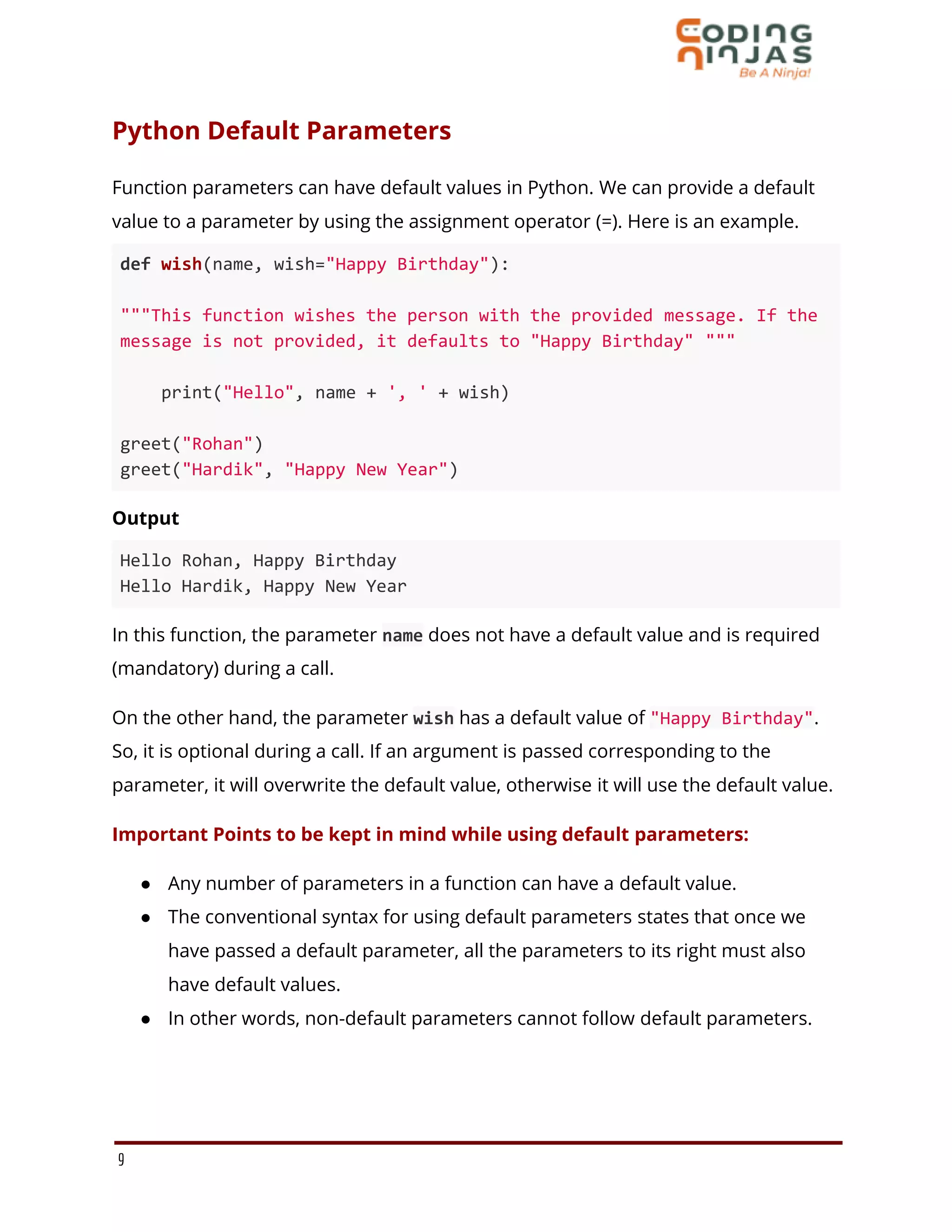 Python Default Parameters
Function parameters can have default values in Python. We can provide a default
value to a parameter by using the assignment operator (=). Here is an example.
def wish(name, wish="Happy Birthday"):
"""This function wishes the person with the provided message. If the
message is not provided, it defaults to "Happy Birthday" """
print("Hello", name + ', ' + wish)
greet("Rohan")
greet("Hardik", "Happy New Year")
Output
Hello Rohan, Happy Birthday
Hello Hardik, Happy New Year
In this function, the parameter name does not have a default value and is required
(mandatory) during a call.
On the other hand, the parameter wish has a default value of "Happy Birthday".
So, it is optional during a call. If an argument is passed corresponding to the
parameter, it will overwrite the default value, otherwise it will use the default value.
Important Points to be kept in mind while using default parameters:
● Any number of parameters in a function can have a default value.
● The conventional syntax for using default parameters states that once we
have passed a default parameter, all the parameters to its right must also
have default values.
● In other words, non-default parameters cannot follow default parameters.
9
 