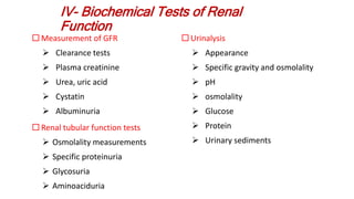 IV- Biochemical Tests of Renal
Function
 Measurement of GFR
 Clearance tests
 Plasma creatinine
 Urea, uric acid
 Cystatin
 Albuminuria
 Renal tubular function tests
 Osmolality measurements
 Specific proteinuria
 Glycosuria
 Aminoaciduria
 Urinalysis
 Appearance
 Specific gravity and osmolality
 pH
 osmolality
 Glucose
 Protein
 Urinary sediments
 