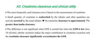 The most frequently used clearance test is based on the measurement of creatinine.
 Small quantity of creatinine is reabsorbed by the tubules and other quantities are
actively secreted by the renal tubules  So creatinine clearance is approximately 7%
greater than inulin clearance.
The difference is not significant when GFR is normal but when the GFR is low (less
10 ml/min), tubular secretion makes the major contribution to creatinine excretion and
the creatinine clearance significantly overestimates the GFR.
A3. Creatinine clearance and clinical utility
 