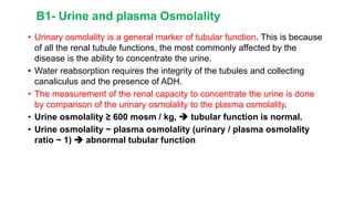 B1- Urine and plasma Osmolality
• Urinary osmolality is a general marker of tubular function. This is because
of all the renal tubule functions, the most commonly affected by the
disease is the ability to concentrate the urine.
• Water reabsorption requires the integrity of the tubules and collecting
canaliculus and the presence of ADH.
• The measurement of the renal capacity to concentrate the urine is done
by comparison of the urinary osmolality to the plasma osmolality.
• Urine osmolality ≥ 600 mosm / kg,  tubular function is normal.
• Urine osmolality ~ plasma osmolality (urinary / plasma osmolality
ratio ~ 1)  abnormal tubular function
 