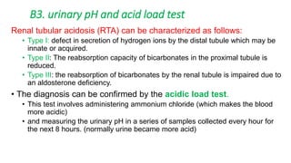 Renal tubular acidosis (RTA) can be characterized as follows:
• Type I: defect in secretion of hydrogen ions by the distal tubule which may be
innate or acquired.
• Type II: The reabsorption capacity of bicarbonates in the proximal tubule is
reduced.
• Type III: the reabsorption of bicarbonates by the renal tubule is impaired due to
an aldosterone deficiency.
• The diagnosis can be confirmed by the acidic load test.
• This test involves administering ammonium chloride (which makes the blood
more acidic)
• and measuring the urinary pH in a series of samples collected every hour for
the next 8 hours. (normally urine became more acid)
B3. urinary pH and acid load test
 
