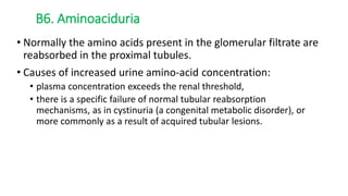 • Normally the amino acids present in the glomerular filtrate are
reabsorbed in the proximal tubules.
• Causes of increased urine amino-acid concentration:
• plasma concentration exceeds the renal threshold,
• there is a specific failure of normal tubular reabsorption
mechanisms, as in cystinuria (a congenital metabolic disorder), or
more commonly as a result of acquired tubular lesions.
B6. Aminoaciduria
 