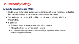 V- Pathophysiology
 Acute renal disease (AKD)
• Acute renal failure is a sudden deterioration of renal function, indicated
by a rapid increase in serum urea and creatinine levels.
• The AKD can be corrected, unlike chronic renal failure, which is
irreversible.
• In general,
• If diuresis drops to less than 400 ml / 24h, = oliguria.
• If the patient can not urinate at all = anuria.
• Occasionally, urinary excretion remains high, especially when tubular
dysfunction predominates.
 