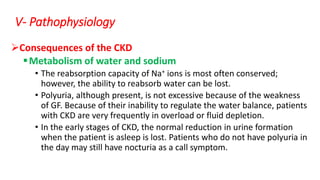 Consequences of the CKD
Metabolism of water and sodium
• The reabsorption capacity of Na+ ions is most often conserved;
however, the ability to reabsorb water can be lost.
• Polyuria, although present, is not excessive because of the weakness
of GF. Because of their inability to regulate the water balance, patients
with CKD are very frequently in overload or fluid depletion.
• In the early stages of CKD, the normal reduction in urine formation
when the patient is asleep is lost. Patients who do not have polyuria in
the day may still have nocturia as a call symptom.
V- Pathophysiology
 