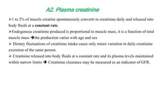 1 to 2% of muscle creatine spontaneously converts to creatinine daily and released into
body fluids at a constant rate.
Endogenous creatinine produced is proportional to muscle mass, it is a function of total
muscle mass the production varies with age and sex
 Dietary fluctuations of creatinine intake cause only minor variation in daily creatinine
excretion of the same person.
 Creatinine released into body fluids at a constant rate and its plasma levels maintained
within narrow limits  Creatinine clearance may be measured as an indicator of GFR.
A2. Plasma creatinine
 
