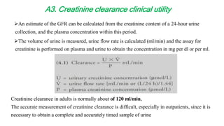An estimate of the GFR can be calculated from the creatinine content of a 24-hour urine
collection, and the plasma concentration within this period.
The volume of urine is measured, urine flow rate is calculated (ml/min) and the assay for
creatinine is performed on plasma and urine to obtain the concentration in mg per dl or per ml.
Creatinine clearance in adults is normally about of 120 ml/min,
The accurate measurement of creatinine clearance is difficult, especially in outpatients, since it is
necessary to obtain a complete and accurately timed sample of urine
A3. Creatinine clearance clinical utility
 