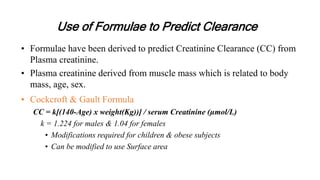 Use of Formulae to Predict Clearance
• Formulae have been derived to predict Creatinine Clearance (CC) from
Plasma creatinine.
• Plasma creatinine derived from muscle mass which is related to body
mass, age, sex.
• Cockcroft & Gault Formula
CC = k[(140-Age) x weight(Kg))] / serum Creatinine (µmol/L)
k = 1.224 for males & 1.04 for females
• Modifications required for children & obese subjects
• Can be modified to use Surface area
 