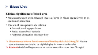 Clinical significance of blood urea
• States associated with elevated levels of urea in blood are referred to as
uremia or azotemia.
• Causes of urea plasma elevations:
Prerenal: renal hypoperfusion
Renal: acute tubular necrosis
Postrenal: obstruction of urinary flow
 Blood Urea
 The reference interval for serum urea of healthy adults is 5-39 mg/dl. Plasma
concentrations also tend to be slightly higher in males than females
 Azotemia is defined by plasma or serum concentration more than 50 mg/dL
 