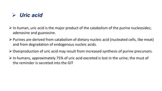  In human, uric acid is the major product of the catabolism of the purine nucleosides;
adenosine and guanosine.
 Purines are derived from catabolism of dietary nucleic acid (nucleated cells, like meat)
and from degradation of endogenous nucleic acids.
 Overproduction of uric acid may result from increased synthesis of purine precursors.
 In humans, approximately 75% of uric acid excreted is lost in the urine; the must of
the reminder is secreted into the GIT
 Uric acid
 