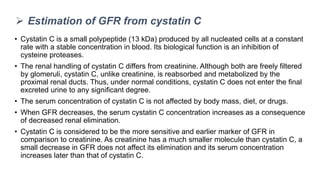 • Cystatin C is a small polypeptide (13 kDa) produced by all nucleated cells at a constant
rate with a stable concentration in blood. Its biological function is an inhibition of
cysteine proteases.
• The renal handling of cystatin C differs from creatinine. Although both are freely filtered
by glomeruli, cystatin C, unlike creatinine, is reabsorbed and metabolized by the
proximal renal ducts. Thus, under normal conditions, cystatin C does not enter the final
excreted urine to any significant degree.
• The serum concentration of cystatin C is not affected by body mass, diet, or drugs.
• When GFR decreases, the serum cystatin C concentration increases as a consequence
of decreased renal elimination.
• Cystatin C is considered to be the more sensitive and earlier marker of GFR in
comparison to creatinine. As creatinine has a much smaller molecule than cystatin C, a
small decrease in GFR does not affect its elimination and its serum concentration
increases later than that of cystatin C.
 Estimation of GFR from cystatin C
 
