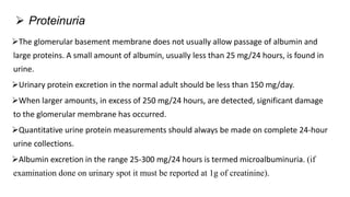 The glomerular basement membrane does not usually allow passage of albumin and
large proteins. A small amount of albumin, usually less than 25 mg/24 hours, is found in
urine.
Urinary protein excretion in the normal adult should be less than 150 mg/day.
When larger amounts, in excess of 250 mg/24 hours, are detected, significant damage
to the glomerular membrane has occurred.
Quantitative urine protein measurements should always be made on complete 24-hour
urine collections.
Albumin excretion in the range 25-300 mg/24 hours is termed microalbuminuria. (if
examination done on urinary spot it must be reported at 1g of creatinine).
 Proteinuria
 