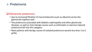  Glomerular proteinuria:
• due to increased filtration of macromolecules (such as albumin) across the
glomerular capillary wall.
• The proteinuria associated with diabetic nephropathy and other glomerular
diseases, as well as more benign causes such as orthostatic or exercise-induced
proteinuria fall into this category.
• Most patients with benign causes of isolated proteinuria excrete less than 1 to 2
g/day
 Proteinuria
 