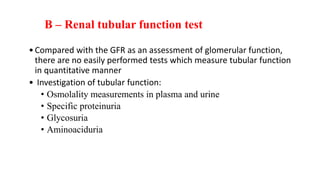 •Compared with the GFR as an assessment of glomerular function,
there are no easily performed tests which measure tubular function
in quantitative manner
• Investigation of tubular function:
• Osmolality measurements in plasma and urine
• Specific proteinuria
• Glycosuria
• Aminoaciduria
B – Renal tubular function test
 