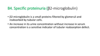 • 2-microglobulin is a small proteins filtered by glomeruli and
reabsorbed by tubular cells.
• An increase in its urine concentration without increase in serum
concentration is a sensitive indicator of tubular reabsorption defect.
B4. Specific proteinuria (2-microglobulin)
 