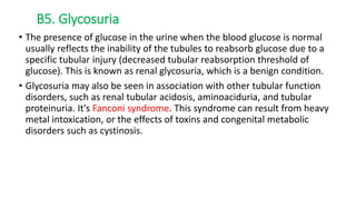 • The presence of glucose in the urine when the blood glucose is normal
usually reflects the inability of the tubules to reabsorb glucose due to a
specific tubular injury (decreased tubular reabsorption threshold of
glucose). This is known as renal glycosuria, which is a benign condition.
• Glycosuria may also be seen in association with other tubular function
disorders, such as renal tubular acidosis, aminoaciduria, and tubular
proteinuria. It's Fanconi syndrome. This syndrome can result from heavy
metal intoxication, or the effects of toxins and congenital metabolic
disorders such as cystinosis.
B5. Glycosuria
 